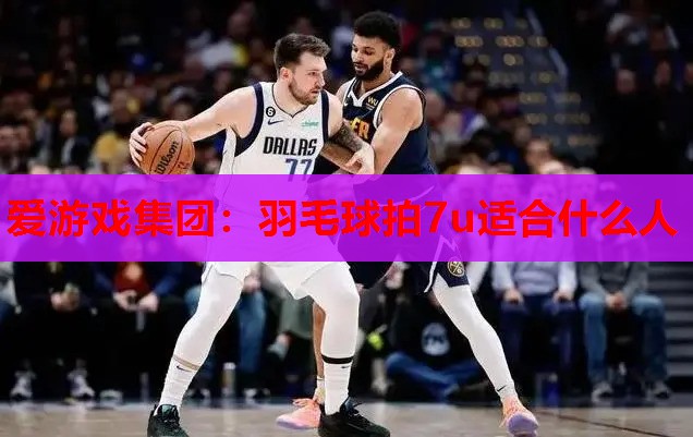 爱游戏集团：羽毛球拍7u适合什么人
