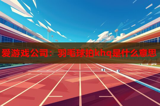 爱游戏公司：羽毛球拍khq是什么意思