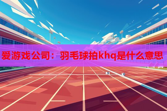 羽毛球拍khq是什么意思 羽毛球拍khq是什么意思