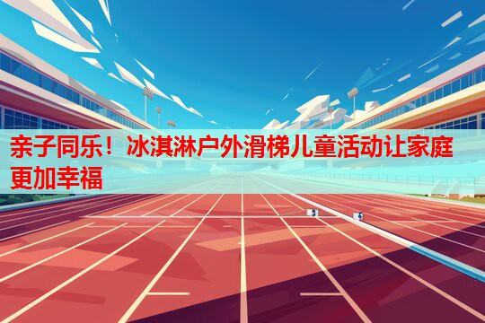亲子同乐!冰淇淋户外滑梯儿童活动让家庭更加幸福 亲子同乐!冰淇淋户外滑梯儿童活动让家庭更加幸福